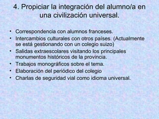 4. Propiciar la integración del alumno/a en una civilización universal. Correspondencia con alumnos franceses. Intercambios culturales con otros países. (Actualmente se está gestionando con un colegio suizo) Salidas extraescolares visitando los principales monumentos históricos de la provincia. Trabajos monográficos sobre el tema. Elaboración del periódico del colegio Charlas de seguridad vial como idioma universal. 