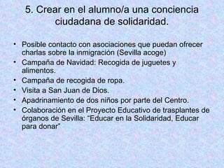 5. Crear en el alumno/a una conciencia ciudadana de solidaridad. Posible contacto con asociaciones que puedan ofrecer charlas sobre la inmigración (Sevilla acoge) Campaña de Navidad: Recogida de juguetes y alimentos. Campaña de recogida de ropa. Visita a San Juan de Dios. Apadrinamiento de dos niños por parte del Centro. Colaboración en el Proyecto Educativo de trasplantes de órganos de Sevilla: “Educar en la Solidaridad, Educar para donar” 
