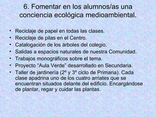 6. Fomentar en los alumnos/as una conciencia ecológica medioambiental. Reciclaje de papel en todas las clases. Reciclaje de pilas en el Centro. Catalogación de los árboles del colegio. Salidas a espacios naturales de nuestra Comunidad. Trabajos monográficos sobre el tema. Proyecto “Aula Verde” desarrollado en Secundaria. Taller de jardinería (2º y 3º ciclo de Primaria). Cada clase apadrina uno de los cuatro arriates que se encuentran situados delante del edificio. Encargándose de plantar, regar y cuidar las plantas. 