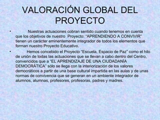 VALORACIÓN GLOBAL DEL PROYECTO Nuestras actuaciones cobran sentido cuando tenemos en cuenta que los objetivos de nuestro  Proyecto: “APRENDIENDO A CONVIVIR”  tienen un carácter eminentemente integrador de todos los elementos que forman nuestro Proyecto Educativo. Hemos concebido el Proyecto “Escuela, Espacio de Paz” como el hilo de unión de todas las actuaciones que se llevan a cabo dentro del Centro, convencidos que a “EL APRENDIZAJE DE UNA CIUDADANÍA DEMOCRÁTICA” sólo se llega con la interiorización de los valores democráticos a partir de una base cultural impartida en las aulas y de unas normas de convivencia que se generan en un ambiente integrador de alumnos, alumnas, profesores, profesoras, padres y madres. 