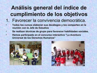 Análisis general del índice de cumplimiento de los objetivos Favorecer la convivencia democrática. Todos los cursos elaboran sus decálogos y los comparten en la reunión con la Jefe de Estudios Se realizan técnicas de grupo para favorecer habilidades sociales. Hemos participado en el concurso interactivo ”La Aventura Universal de los Derechos Humanos” 