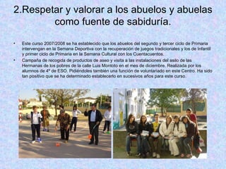 2.Respetar y valorar a los abuelos y abuelas como fuente de sabiduría. Este curso 2007/2008 se ha establecido que los abuelos del segundo y tercer ciclo de Primaria intervengan en la Semana Deportiva con la recuperación de juegos tradicionales y los de Infantil y primer ciclo de Primaria en la Semana Cultural con los Cuentacuentos. Campaña de recogida de productos de aseo y visita a las instalaciones del asilo de las Hermanas de los pobres de la calle Luis Montoto en el mes de diciembre. Realizada por los alumnos de 4º de ESO. Pidiéndoles también una función de voluntariado en este Centro. Ha sido tan positivo que se ha determinado establecerlo en sucesivos años para este curso. 
