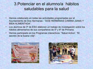 3.Potenciar en el alumno/a  hábitos saludables para la salud Hemos colaborado en todas las actividades programadas por el Ayuntamiento de Dos Hermanas : “DOS HERMANAS CAMINA ¡SANA Y BIEN ALIMENTADA”. Los alumnos de 3º de ESO elaboran un trabajo de investigación sobre los hábitos alimentarios de sus compañeros de 5º y 6º de Primaria. Hemos participado en los Programas interactivos: “Salud Activa”, “El secreto de la buena vida”. 