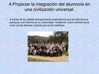 4.Propiciar la integración del alumno/a en una civilización universal. A través de las salidas extraescolares pretendemos que los alumnos se acerquen a la Historia de su Comunidad “Andalucía” como símbolo de la unión de las distintas culturas que la han perfilado. 