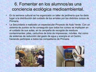 6. Fomentar en los alumnos/as una conciencia ecológica medioambiental. En la semana cultural se ha organizado un taller de jardinería que ha dado lugar a la distribución del cuidado de los arriates por los distintos cursos de Primaria. La Secundaria a realizado un espectacular Proyecto de Aula Verde. Con un sistema de puntos se ha conseguido que todos los cursos se impliquen en el cuidado de sus aulas, en la campaña de recogida de residuos contaminantes: pilas, cartuchos de tinta de impresoras, móviles. Así como de sistemas de reducción del gasto de agua y energía en el Centro, haciendo partícipes a todos los compañeros de Primaria 
