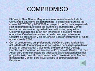 COMPROMISO El Colegio San Alberto Magno, como representante de toda la Comunidad Educativa se compromete  a desarrollar durante los cursos 2007/ 2008 y 2008/2009 el proyecto de Escuela, espacio de Paz asegurando que todos los alumnos y alumnas del Centro tendrán acceso a él en igualdad de condiciones, ya que los Objetivos que así nos guían son inherentes a nuestro modelo educativo. Quedando constancia de dicho compromiso en el Claustro de profesores y en el Consejo Escolar celebrados el 13 de noviembre de 2006. Con el compromiso del profesorado del Centro para realizar las actividades de formación que se consideren necesarias para llevar a cabo el proyecto; del Claustro de profesores y del Consejo Escolar para modificar, en su caso, el Proyecto de Centro o el Plan Anual de Centro con objeto de adecuarlo a las características del proyecto. Así como el compromiso de Mª Teresa Amores Moreno,  directora del Centro, para llevar a cabo la coordinación del Proyecto. 