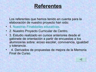 Referentes Los referentes que hemos tenido en cuenta para la elaboración de nuestro proyecto han sido: 1.  Nuestras Finalidades educativas. 2. Nuestro Proyecto Curricular de Centro. 3. Estudio realizado en cursos anteriores desde el gabinete de orientación a partir de encuestas a los alumnos/as sobre: acoso escolar, convivencia, igualdad y tolerancia. 4. Derivados de propuestas de mejora de la Memoria Final de Curso. 