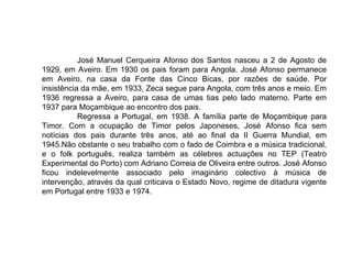 José Manuel Cerqueira Afonso dos Santos nasceu a 2 de Agosto de 1929, em Aveiro. Em 1930 os pais foram para Angola. José Afonso permanece em Aveiro, na casa da Fonte das Cinco Bicas, por razões de saúde. Por insistência da mãe, em 1933, Zeca segue para Angola, com três anos e meio. Em 1936 regressa a Aveiro, para casa de umas tias pelo lado materno. Parte em 1937 para Moçambique ao encontro dos pais. Regressa a Portugal, em 1938. A família parte de Moçambique para Timor. Com a ocupação de Timor pelos Japoneses, José Afonso fica sem notícias dos pais durante três anos, até ao final da II Guerra Mundial, em 1945.Não obstante o seu trabalho com o fado de Coimbra e a música tradicional, e o folk português, realiza também as célebres actuações no TEP (Teatro Experimental do Porto) com Adriano Correia de Oliveira entre outros. José Afonso ficou indelevelmente associado pelo imaginário colectivo à música de intervenção, através da qual criticava o Estado Novo, regime de ditadura vigente em Portugal entre 1933 e 1974.  
