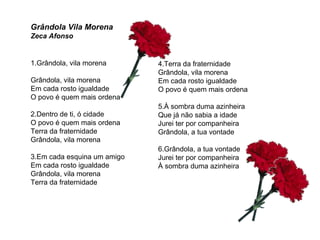 1.Grândola, vila morena  Grândola, vila morena Em cada rosto igualdade O povo é quem mais ordena 2.Dentro de ti, ó cidade O povo é quem mais ordena Terra da fraternidade Grândola, vila morena 3.Em cada esquina um amigo Em cada rosto igualdade Grândola, vila morena  Terra da fraternidade 4.Terra da fraternidade Grândola, vila morena Em cada rosto igualdade O povo é quem mais ordena 5.À sombra duma azinheira Que já não sabia a idade Jurei ter por companheira Grândola, a tua vontade 6.Grândola, a tua vontade Jurei ter por companheira À sombra duma azinheira Grândola Vila Morena Zeca Afonso 