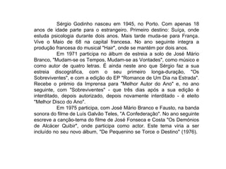 Sérgio Godinho nasceu em 1945, no Porto. Com apenas 18 anos de idade parte para o estrangeiro. Primeiro destino: Suíça, onde estuda psicologia durante dois anos. Mais tarde muda-se para França. Vive o Maio de 68 na capital francesa. No ano seguinte integra a produção francesa do musical "Hair", onde se mantém por dois anos. Em 1971 participa no álbum de estreia a solo de José Mário Branco, "Mudam-se os Tempos, Mudam-se as Vontades", como músico e como autor de quatro letras. É ainda neste ano que Sérgio faz a sua estreia discográfica, com o seu primeiro longa-duração, "Os Sobreviventes", e com a edição do EP "Romance de Um Dia na Estrada". Recebe o prémio da Imprensa para "Melhor Autor do Ano" e, no ano seguinte, com "Sobreviventes" - que três dias após a sua edição é interditado, depois autorizado, depois novamente interditado - é eleito "Melhor Disco do Ano". Em 1975 participa, com José Mário Branco e Fausto, na banda sonora do filme de Luís Galvão Teles, "A Confederação". No ano seguinte escreve a canção-tema do filme de José Fonseca e Costa "Os Demónios de Alcácer Quibir", onde participa como actor. Este tema viria a ser incluído no seu novo álbum, "De Pequenino se Torce o Destino" (1976).  