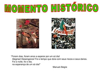 MOMENTO HISTÓRICO “ Foram dias, foram anos a esperar por um só dia!    Alegrias! Desenganos! Foi o tempo que doía com seus riscos e seus danos.    Foi a noite, foi o dia,    na esperança de um só dia!”  Manuel Alegre 
