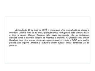   Antes do dia 25 de Abril de 1974, o nosso país vivia mergulhado na tristeza e no medo. Durante mais de 40 anos, quem governou Portugal até esse dia foi Salazar e, logo a seguir, Marcelo Caetano. Não havia democracia, não se realizavam eleições livres e ficavam sempre os mesmos a mandar. As pessoas não tinham liberdade para dizer o que pensavam sobre o governo. Havia a PIDE, uma polícia política que vigiava, prendia e torturava quem tivesse ideias contrárias às do governo. 