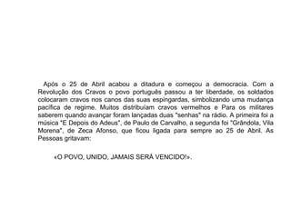 Após o 25 de Abril acabou a ditadura e começou a democracia. Com a Revolução dos Cravos o povo português passou a ter liberdade, os soldados colocaram cravos nos canos das suas espingardas, simbolizando uma mudança pacífica de regime. Muitos distribuíam cravos vermelhos e Para os militares saberem quando avançar foram lançadas duas "senhas" na rádio. A primeira foi a música "E Depois do Adeus", de Paulo de Carvalho, a segunda foi "Grândola, Vila Morena", de Zeca Afonso, que ficou ligada para sempre ao 25 de Abril. As Pessoas gritavam: «O POVO, UNIDO, JAMAIS SERÁ VENCIDO!». 
