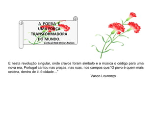 E nesta revolução singular, onde cravos foram símbolo e a música o código para uma nova era, Portugal cantou nas praças, nas ruas, nos campos que:”O povo é quem mais ordena, dentro de ti, ó cidade…” Vasco Lourenço  
