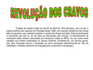 REVOLUÇÃO DOS CRAVOS O golpe de estado militar do dia 25 de Abril de 1974 derrubou, num só dia, o regime político que vigorava em Portugal desde 1926, sem grande resistência das forças leais ao governo, que cederam perante a revolta das forças armadas. Este levantamento é conhecido por Dia D, 25 de Abril ou Revolução dos Cravos. O levantamento foi conduzido pelos oficiais intermédios da hierarquia militar (o MFA), na sua maior parte capitães que tinham participado na Guerra Colonial. Considera-se, em termos gerais, que esta revolução trouxe a liberdade ao povo português (denominando-se "Dia da Liberdade" o feriado instituído em Portugal para comemorar a revolução).  