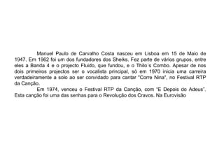 Manuel Paulo de Carvalho Costa nasceu em Lisboa em 15 de Maio de 1947. Em 1962 foi um dos fundadores dos Sheiks.  Fez parte de vários grupos, entre eles a Banda 4 e o projecto Fluido, que fundou, e o Thilo´s Combo. Apesar de nos dois primeiros projectos ser o vocalista principal, só em 1970 inicia uma carreira verdadeiramente a solo ao ser convidado para cantar "Corre Nina", no Festival RTP da Canção.  Em 1974, venceu o Festival RTP da Canção, com “E Depois do Adeus”. Esta canção foi uma das senhas para o Revolução dos Cravos. Na Eurovisão 