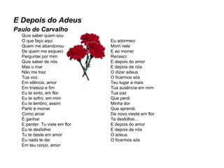 E Depois do Adeus Paulo de Carvalho Quis saber quem sou O que faço aqui Quem me abandonou De quem me esqueci Perguntei por mim Quis saber de nós Mas o mar Não me traz Tua voz. Em silêncio, amor Em tristeza e fim Eu te sinto, em flor Eu te sofro, em mim Eu te lembro, assim Partir é morrer Como amar É ganhar E perder. Tu viste em flor Eu te desfolhei Tu te deste em amor Eu nada te dei Em teu corpo, amor Eu adormeci Morri nele  E ao morrer Renasci. E depois do amor E depois de nós O dizer adeus O ficarmos sós Teu lugar a mais Tua ausência em mim Tua paz Que perdi Minha dor Que aprendi. De novo vieste em flor Te desfolhei... E depois do amor E depois de nós O adeus O ficarmos sós 