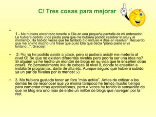 C/ Tres cosas para mejorar  1.-  Me hubiera encantado tenerle a Elia en una pequeña pantalla de mi ordenador. Le hubiera cedido unos pixels para que me hubiera podido resolver in situ y al momento. Ha habido veces que he tardado 3 o incluso 4 días en resolver. Recuerdo que me animó mucho una frase que puso Elia que decía "piano piano si va lontano...". Gracias! 2.-Yo no he podido asistir a clase, pero si pudiera asistir me metería al nivel O! Se que no existen diferentes niveles pero podría ser una idea no? Si alguien ya he hecho un montón de blogs en su vida que le enseñen otras cosas. Yo personalmente iría de cabeza al nivel 0, donde te enseñan a instalarte programas, darte de alta etc. Aunque seguro que hubiera subido ya un par de niveles por lo menos! :-) 3. Me hubiera gustado tener un foro “más activo”. Antes de criticar a los demás he de reconocer que yo misma tampoco he tenido mucho tiempo para comentar otras apreciaciones, pero a veces he tenido la sensación de que mi blog era uno más de entre un millón de blogs que navegan por la red. 