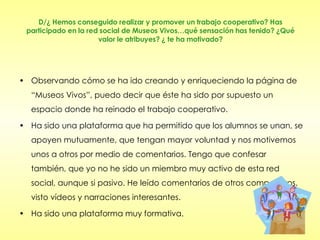 D/¿ Hemos conseguido realizar y promover un trabajo cooperativo? Has participado en la red social de Museos Vivos…qué sensación has tenido? ¿Qué valor le atribuyes? ¿ te ha motivado? Observando cómo se ha ido creando y enriqueciendo la página de “Museos Vivos”, puedo decir que éste ha sido por supuesto un espacio donde ha reinado el trabajo cooperativo.  Ha sido una plataforma que ha permitido que los alumnos se unan, se apoyen mutuamente, que tengan mayor voluntad y nos motivemos unos a otros por medio de comentarios. Tengo que confesar también, que yo no he sido un miembro muy activo de esta red social, aunque si pasivo. He leído comentarios de otros compañeros, visto vídeos y narraciones interesantes.  Ha sido una plataforma muy formativa. 