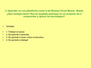 C / Aprender en una plataforma como la de Museos Vivos/ Museo   Biziak, ¿Qué ventajas tiene? Nos ha ayudado participar en un proyecto así a comprender y aplicar las tecnologías? Ventajas: 1. Trabajar en grupo 2. Se aprende a aprender. 3. Se aprende a hacer crítica constructiva. 4. Se aprende a dialogar 
