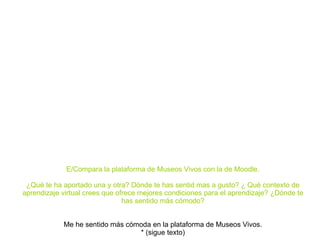 E/Compara la plataforma de Museos Vivos con la de Moodle. ¿Qué te ha aportado una y otra? Dónde te has sentid mas a gusto? ¿ Qué contexto de aprendizaje virtual crees que ofrece mejores condiciones para el aprendizaje? ¿Dónde te has sentido más cómodo? Me he sentido más cómoda en la plataforma de Museos Vivos. * (sigue texto) 