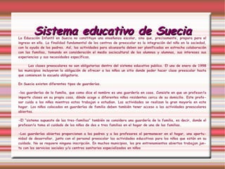 Sistema educativo de Suecia La Educación Infantil en Suecia no constituye una enseñanza escolar, sino que, precisamente, prepara para el ingreso en ella. La finalidad fundamental de los centros de preescolar es la integración del niño en la sociedad, con la ayuda de los padres. Así, las actividades para alcanzarla deben ser planificadas en estrecha colaboración con las familias, tomando en consideración el medio sociocultural de los alumnos y alumnas, sus intereses sus experiencias y sus necesidades específicas. Las clases preescolares   no son obligatorias dentro del sistema educativo publico. El uno de enero de 1998 los municipios incluyeron la obligación de ofrecer a los niños un sitio donde poder hacer clase preescolar hasta que comiencen la escuela obligatoria.  En Suecia existen diferentes tipos de guarderías.  -las guarderías de la familia, que como dice el nombre es una guardería en casa. Consiste en que un profesor/a imparte clases en su propia casa, dónde acoge a diferentes niños residentes cerca de su domicilio. Este profesor cuida a los niños mientras estos trabajan o estudian. Las actividades se realizan la gran mayoría en este hogar. Los niños colocados en guarderías de familia deben también tener acceso a las actividades preescolares abiertas.  -El “sistema supuesto de las tres-familias” también se considera una guardería de la familia, es decir, donde el profesor/a toma el cuidado de los niños de dos o tres familias en el hogar de una de las familias.  -Las guarderías abiertas proporcionan a los padres y a los profesores el permanecer en el hogar, una oportunidad de desarrollar, junto con el personal preescolar las actividades educativas para los niños que están en su cuidado. No se requiere ninguna inscripción. En muchos municipios, los pre entrenamientos abiertos trabajan junto con los servicios sociales y/o centros sanitarios especializados en niños 