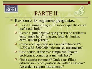 PARTE II Responda às seguintes perguntas: Existe alguma situação financeira que lhe cause incômodo hoje? Existe algum objetivo que gostaria de realizar a curto prazo hoje? (viagem, festa de família, carro, ajudar parente) Como você aplicaria uma renda extra de R$ 1.500 a R$ 3.000,00 hoje em seu orçamento? Caso saúde, dinheiro e tempo não fossem problemas, como seria sua vida hoje? Onde estaria morando? Onde seus filhos estudariam? Você gostaria de voltar a estudar? Aprenderia algum instrumento? 