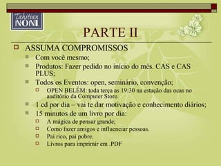 PARTE II ASSUMA COMPROMISSOS Com você mesmo; Produtos: Fazer pedido no início do mês. CAS e CAS PLUS; Todos os Eventos: open, seminário, convenção; OPEN BELÉM: toda terça as 19:30 na estação das ocas no auditório da Computer Store. 1 cd por dia – vai te dar motivação e conhecimento diários; 15 minutos de um livro por dia: A mágica de pensar grande; Como fazer amigos e influenciar pessoas. Pai rico, pai pobre. Livros para imprimir em .PDF 