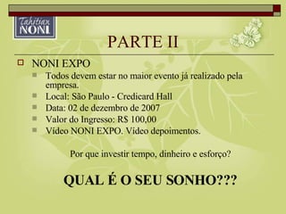 PARTE II NONI EXPO Todos devem estar no maior evento já realizado pela empresa. Local: São Paulo - Credicard Hall Data: 02 de dezembro de 2007 Valor do Ingresso: R$ 100,00 Vídeo NONI EXPO. Vídeo depoimentos. Por que investir tempo, dinheiro e esforço? QUAL É O SEU SONHO??? 