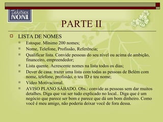 PARTE II LISTA DE NOMES Estoque. Mínimo 200 nomes; Nome, Telefone, Profissão, Referência; Qualificar lista. Convide pessoas do seu nível ou acima de ambição, financeiro, empreendedor; Lista quente. Acrescente nomes na lista todos os dias; Dever de casa: trazer uma lista com todas as pessoas de Belém com nome, telefone, profissão, o teu ID e teu nome; Vídeo Motivacional. AVISO PLANO SÁBADO. Obs.: convide as pessoas sem dar muitos detalhes. Diga que vai ser tudo explicado no local.. Diga que é um negócio que parece ser bom e parece que dá um bom dinheiro. Como você é meu amigo, não poderia deixar você de fora dessa.  