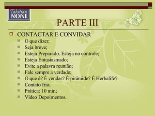 PARTE III CONTACTAR E CONVIDAR O que dizer; Seja breve; Esteja Preparado. Esteja no controle; Esteja Entusiasmado; Evite a palavra reunião; Fale sempre a verdade; O que é? È vendas? É pirâmide? É Herbalife? Contato frio; Prática: 10 min; Vídeo Depoimentos. 