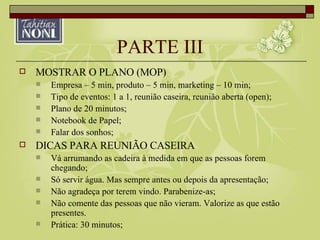 PARTE III MOSTRAR O PLANO (MOP) Empresa – 5 min, produto – 5 min, marketing – 10 min; Tipo de eventos: 1 a 1, reunião caseira, reunião aberta (open); Plano de 20 minutos; Notebook de Papel; Falar dos sonhos; DICAS PARA REUNIÃO CASEIRA Vá arrumando as cadeira à medida em que as pessoas forem chegando; Só servir água. Mas sempre antes ou depois da apresentação; Não agradeça por terem vindo. Parabenize-as; Não comente das pessoas que não vieram. Valorize as que estão presentes. Prática: 30 minutos; 