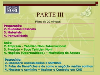 PARTE III Ação: Empresa - Tahitian Noni Internacional Produto – Suco Tahitian Noni Negócio (Oportunidade) – Marketing de Acesso Preparação: Cuidados Pessoais Materiais Pontualidade Patrocínio: Descobrir necessidades e SONHOS Falar de Benefícios e de como o negócio realiza sonhos Mostrar o caminho – Assinar o Contrato em CAS Plano de 20 minutos 