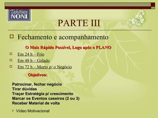 PARTE III Fechamento e acompanhamento O Mais Rápido Possível, Logo após o PLANO Em 24 h – Frio Em 48 h – Gelado Em 72 h – Morto p/ o Negócio Objetivos: Patrocinar, fechar negócio Tirar dúvidas Traçar Estratégia p/ crescimento Marcar os Eventos caseiros (2 ou 3) Receber Material de volta Vídeo Motivacional 