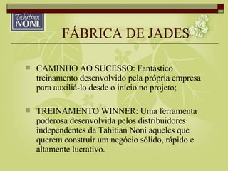 FÁBRICA DE JADES CAMINHO AO SUCESSO: Fantástico treinamento desenvolvido pela própria empresa para auxiliá-lo desde o início no projeto; TREINAMENTO WINNER: Uma ferramenta poderosa desenvolvida pelos distribuidores independentes da Tahitian Noni aqueles que querem construir um negócio sólido, rápido e altamente lucrativo. 