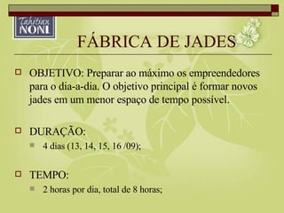 FÁBRICA DE JADES OBJETIVO: Preparar ao máximo os empreendedores para o dia-a-dia. O objetivo principal é formar novos jades em um menor espaço de tempo possível. DURAÇÃO: 4 dias (13, 14, 15, 16 /09); TEMPO: 2 horas por dia, total de 8 horas; 