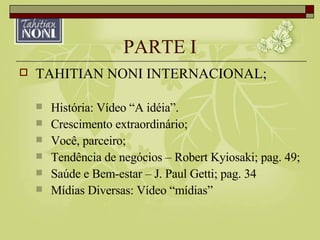 PARTE I TAHITIAN NONI INTERNACIONAL; História: Vídeo “A idéia”. Crescimento extraordinário; Você, parceiro; Tendência de negócios – Robert Kyiosaki; pag. 49; Saúde e Bem-estar – J. Paul Getti; pag. 34 Mídias Diversas: Vídeo “mídias” 