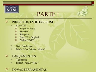 PARTE I PRODUTOS TAHITIAN NONI Suco TN O que é o noni; História; Pesquisas; Suco TN – Original Vídeo “GNT”. Skin Suplement; Moéa SPA: Video “Moéa” LANÇAMENTOS Tepoema; HIRO: Vídeo “Hiro” NOVAS FERRAMENTAS 