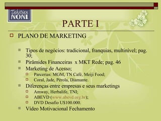 PARTE I PLANO DE MARKETING Tipos de negócios: tradicional, franquias, multinível; pag. 30; Pirâmides Financeiras  x MKT Rede; pag. 46 Marketing de Acesso; Parcerias: MGM, TN Café, Meiji Food; Coral, Jade, Pérola, Diamante. Diferenças entre empresas e seus marketings Amway, Herbalife, TNI; ABEVD ( www.abevd.org.br ); DVD Desafio U$100.000. Vídeo Motivacional Fechamento 