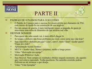 PARTE II PADRÃO DE 8 PASSOS PARA O SUCESSO O Padrão de 8 passos para o sucesso foi desenvolvido por diamantes da TNI, com intuito de ajudá-los na construção do seu negócio. Em um campo de guerra, é mais inteligente seguir as pegadas de quem já atravessou uma mina de dinamites do que arriscar sua vida. DEFINIR SONHOS Para quem não sabe aonde vai, é mais difícil chegar lá. Se tempo e dinheiro não fosse problema pra você, como seria sua vida hoje? Seja específico: dinheiro pra que? Casa?, carro?, moto? Qual? Ajudar quem? Viajar pra onde? Apresentação Susuki Sonhos META = Sonho+data. Metas a pequeno, médio e longo prazo. Vídeo “Motivação em equipe” Motivação  Motivo+Ação Seja flexível. Nem sempre os resultados obtidos naquele momento, são aqueles que você estava esperando. Tenha paciência. No caminho existirão pedras. Enfrente-as até alcançar o que deseja. Vídeo “Vida Ejemplar” 