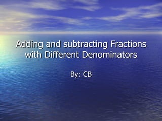Adding and subtracting Fractions with Different Denominators By: CB 