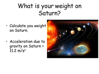 What is your weight on Saturn? Calculate you weight on Saturn. Acceleration due to gravity on Saturn = 11.2 m/s 2