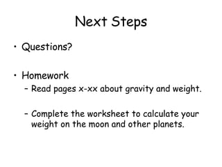 Next Steps Questions? Homework Read pages x-xx about gravity and weight. Complete the worksheet to calculate your weight on the moon and other planets.