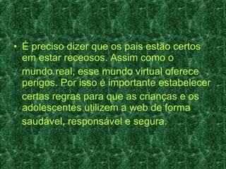 É preciso dizer que os pais estão certos em estar receosos. Assim como o mundo real, esse mundo virtual oferece perigos. Por isso é importante estabelecer certas regras para que as crianças e os adolescentes utilizem a web de forma saudável, responsável e segura. 