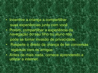 Incentive a criança a compartilhar suas experiências junto com você Porém, compartilhar a experiência da navegação do seu filho ou aluno não pode se tornar invasão de privacidade.  Respeite o direito da criança de ter conversas sigilosas com os amigos.  Antes de mais nada, comece aprendendo a utilizar a internet. 