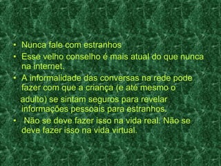Nunca fale com estranhos Esse velho conselho é mais atual do que nunca na internet.  A informalidade das conversas na rede pode fazer com que a criança (e até mesmo o adulto) se sintam seguros para revelar informações pessoais para estranhos.  Não se deve fazer isso na vida real. Não se deve fazer isso na vida virtual. 