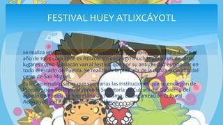 se realiza en la última semana del mes de septiembre y se celebra desde el
año de 1965 cuya sede es Atlixco, sin embargo muchas personas de otros
lugares como Tehuacán van al festival que por su antigüedad es popular en
todo el estado de Puebla. Se realiza en la plazuela de la danza en lo alto del
cerro de San Miguel.
Es indispensable saber que son varias las instituciones que se encargan de
la realización del festival como la Secretaría de Cultura del Gobierno del
estado de Puebla, la Secretaría de Turismo, La Organización Cultural
Atlixcáyotl y el Ayuntamiento de Atlixco.
FESTIVAL HUEY ATLIXCÁYOTL
 