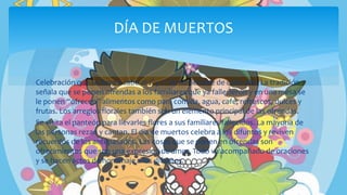Celebración que se lleva a cabo el 1° y 2° de noviembre de cada año. La tradición
señala que se ponen ofrendas a los familiares que ya fallecieron y en una mesa se
le ponen “ofrecen” alimentos como pan, comida, agua, café, refrescos, dulces y
frutas. Los arreglos florales también son un elemento principal de las ofrendas.
Se visita el panteón para llevarles flores a sus familiares fallecidos. La mayoría de
las personas rezan y cantan. El día de muertos celebra a los difuntos y reviven
recuerdos de los antepasados. Las cosas que se ponen en ofrendas son
ofrecimientos que son una expresión de amor. Todo va acompañado de oraciones
y se hacen actos de homenaje a los difuntos.
DÍA DE MUERTOS
 