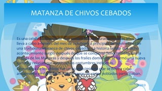 Es una celebración popular que se ha realizado durante muchos años y se
lleva a cabo a fanales del mes de octubre y a principios de noviembre con
una tradicional matanza de chivos cebados. La historia señala que dicho
acontecimiento surgió después de que se conquistó Tenochtitlán y con la
llegada de los Mixtecas y después los frailes dominicos, se formó una nueva
cultura y religión que sustituyó las costumbres indígenas.
La matanza de los chivos fue un acontecimiento que se llevó a cabo
anualmente en donde muchas personas de varios poblados participaban.
MATANZA DE CHIVOS CEBADOS
VIDEO
 