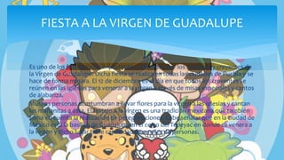 Es uno de los festejos más importantes realizados por los católicos y creyentes de
la Virgen de Guadalupe. Dicha fiesta se realiza en todas las ciudades de Puebla y se
hace de forma masiva. El 12 de diciembre es el día en que todos los creyentes se
reúnen en las iglesias para venerar a la virgen a través de misas especiales y cantos
de alabanza.
Muchas personas acostumbran a llevar flores para la virgen a las iglesias y cantan
las mañanitas a ésta. El festejo a la virgen es una tradición mexicana que también
toma en cuenta la realización de peregrinaciones. Cabe señalar que en la ciudad de
México está la basílica de Guadalupe en el cerro del Tepeyac en donde se venera a
la virgen y dicho lugar tiene capacidad para miles de personas.
FIESTA A LA VIRGEN DE GUADALUPE
 